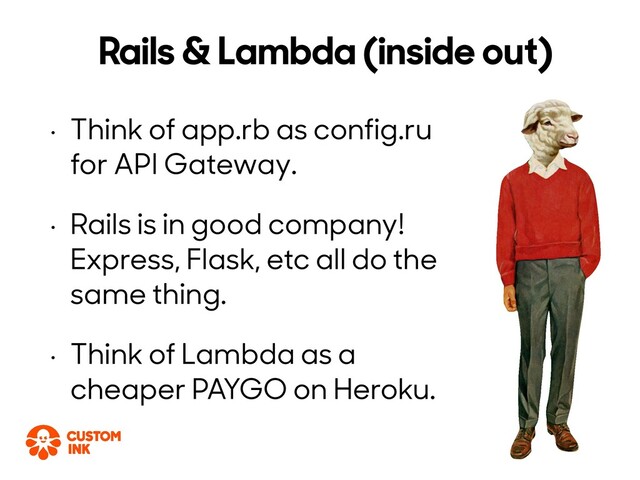 • Think of app.rb as config.ru
for API Gateway.
• Rails is in good company!
Express, Flask, etc all do the
same thing.
• Think of Lambda as a
cheaper PAYGO on Heroku.
Rails & Lambda (inside out)
