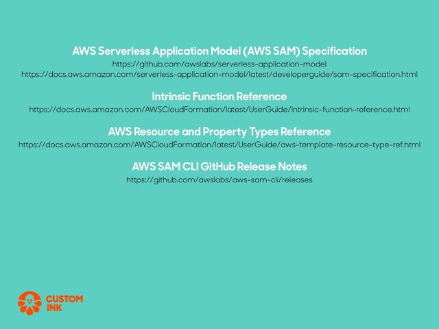 AWS Serverless Application Model (AWS SAM) Specification
https://github.com/awslabs/serverless-application-model
https://docs.aws.amazon.com/serverless-application-model/latest/developerguide/sam-specification.html
Intrinsic Function Reference
https://docs.aws.amazon.com/AWSCloudFormation/latest/UserGuide/intrinsic-function-reference.html
AWS Resource and Property Types Reference
https://docs.aws.amazon.com/AWSCloudFormation/latest/UserGuide/aws-template-resource-type-ref.html
AWS SAM CLI GitHub Release Notes
https://github.com/awslabs/aws-sam-cli/releases
