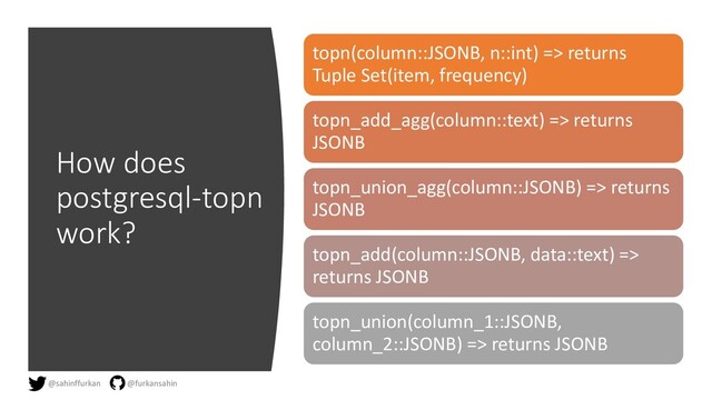 How does
postgresql-topn
work?
topn(column::JSONB, n::int) => returns
Tuple Set(item, frequency)
topn_add_agg(column::text) => returns
JSONB
topn_union_agg(column::JSONB) => returns
JSONB
topn_add(column::JSONB, data::text) =>
returns JSONB
topn_union(column_1::JSONB,
column_2::JSONB) => returns JSONB
@sahinffurkan @furkansahin
