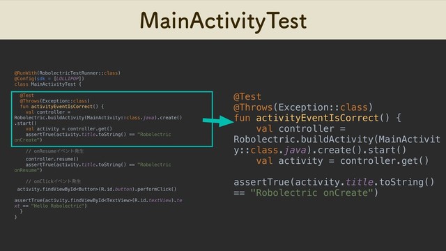 .BJO"DUJWJUZ5FTU
@RunWith(RobolectricTestRunner::class)
@Config(sdk = [LOLLIPOP])
class MainActivityTest {
@Test
@Throws(Exception::class)
fun activityEventIsCorrect() {
val controller =
Robolectric.buildActivity(MainActivity::class.java).create()
.start()
val activity = controller.get()
assertTrue(activity.title.toString() == "Robolectric
onCreate")
// onResumeΠϕϯτൃੜ
controller.resume()
assertTrue(activity.title.toString() == "Robolectric
onResume")
// onClickΠϕϯτൃੜ
activity.findViewById(R.id.button).performClick()
assertTrue(activity.findViewById(R.id.textView).te
xt == "Hello Robolectric")
}
}
@Test
@Throws(Exception::class)
fun activityEventIsCorrect() {
val controller =
Robolectric.buildActivity(MainActivit
y::class.java).create().start()
val activity = controller.get()
assertTrue(activity.title.toString()
== "Robolectric onCreate")
