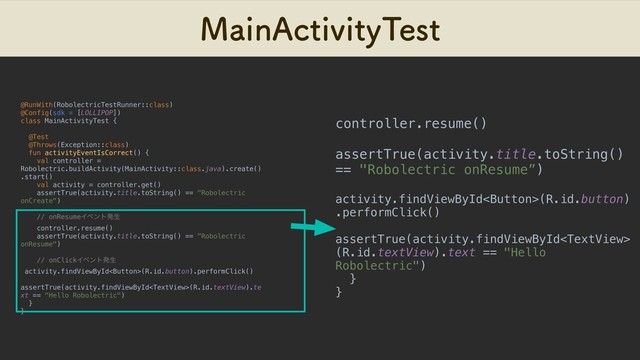 .BJO"DUJWJUZ5FTU
@RunWith(RobolectricTestRunner::class)
@Config(sdk = [LOLLIPOP])
class MainActivityTest {
@Test
@Throws(Exception::class)
fun activityEventIsCorrect() {
val controller =
Robolectric.buildActivity(MainActivity::class.java).create()
.start()
val activity = controller.get()
assertTrue(activity.title.toString() == "Robolectric
onCreate")
// onResumeΠϕϯτൃੜ
controller.resume()
assertTrue(activity.title.toString() == "Robolectric
onResume")
// onClickΠϕϯτൃੜ
activity.findViewById(R.id.button).performClick()
assertTrue(activity.findViewById(R.id.textView).te
xt == "Hello Robolectric")
}
}
controller.resume()
assertTrue(activity.title.toString()
== "Robolectric onResume”)
activity.findViewById(R.id.button)
.performClick()
assertTrue(activity.findViewById
(R.id.textView).text == "Hello
Robolectric")
}
}
