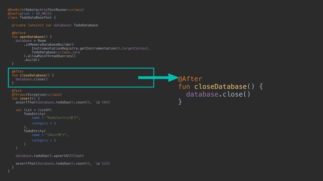 @RunWith(RobolectricTestRunner::class)
@Config(sdk = [O_MR1])
class TodoDataBaseTest {
private lateinit var database: TodoDatabase
@Before
fun openDatabase() {
database = Room
.inMemoryDatabaseBuilder(
InstrumentationRegistry.getInstrumentation().targetContext,
TodoDatabase::class.java
).allowMainThreadQueries()
.build()
}
@After
fun closeDatabase() {
database.close()
}
@Test
@Throws(Exception::class)
fun insert() {
assertThat(database.todoDao().count(), `is`(0))
val list = listOf(
TodoEntity(
name = "Robolectric࢖͏",
category = 1
),
TodoEntity(
name = "JUnit࢖͏",
category = 1
)
)
database.todoDao().upsertAll(list)
assertThat(database.todoDao().count(), `is`(2))
}
}
@After
fun closeDatabase() {
database.close()
}
