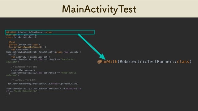 .BJO"DUJWJUZ5FTU
@RunWith(RobolectricTestRunner::class)
@Config(sdk = [LOLLIPOP])
class MainActivityTest {
@Test
@Throws(Exception::class)
fun activityEventIsCorrect() {
val controller =
Robolectric.buildActivity(MainActivity::class.java).create()
.start()
val activity = controller.get()
assertTrue(activity.title.toString() == "Robolectric
onCreate")
// onResumeΠϕϯτൃੜ
controller.resume()
assertTrue(activity.title.toString() == "Robolectric
onResume")
// onClickΠϕϯτൃੜ
activity.findViewById(R.id.button).performClick()
assertTrue(activity.findViewById(R.id.textView).te
xt == "Hello Robolectric")
}
}
@RunWith(RobolectricTestRunner::class)
