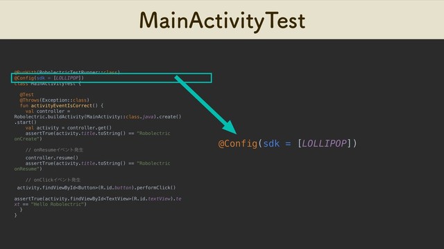 .BJO"DUJWJUZ5FTU
@RunWith(RobolectricTestRunner::class)
@Config(sdk = [LOLLIPOP])
class MainActivityTest {
@Test
@Throws(Exception::class)
fun activityEventIsCorrect() {
val controller =
Robolectric.buildActivity(MainActivity::class.java).create()
.start()
val activity = controller.get()
assertTrue(activity.title.toString() == "Robolectric
onCreate")
// onResumeΠϕϯτൃੜ
controller.resume()
assertTrue(activity.title.toString() == "Robolectric
onResume")
// onClickΠϕϯτൃੜ
activity.findViewById(R.id.button).performClick()
assertTrue(activity.findViewById(R.id.textView).te
xt == "Hello Robolectric")
}
}
@Config(sdk = [LOLLIPOP])
