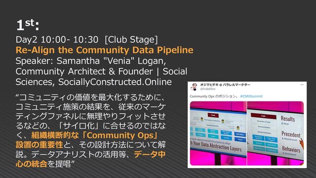1st:
Day2 10:00- 10:30 [Club Stage]
Re-Align the Community Data Pipeline
Speaker: Samantha "Venia" Logan,
Community Architect & Founder | Social
Sciences, SociallyConstructed.Online
“コミュニティの価値を最大化するために、
コミュニティ施策の結果を、従来のマーケ
ティングファネルに無理やりフィットさせ
るなどの、「サイロ化」に合せるのではな
く、組織横断的な「Community Ops」
設置の重要性と、その設計方法について解
説。データアナリストの活用等、データ中
心の統合を提唱”
