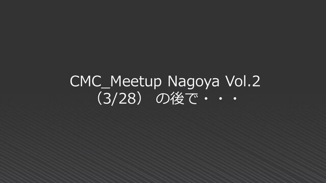 CMC_Meetup Nagoya Vol.2
（3/28） の後で・・・
