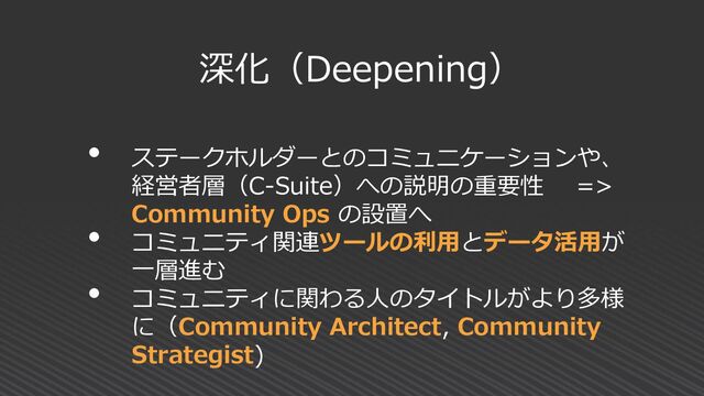 深化（Deepening）
• ステークホルダーとのコミュニケーションや、
経営者層（C-Suite）への説明の重要性 =>
Community Ops の設置へ
• コミュニティ関連ツールの利用とデータ活用が
一層進む
• コミュニティに関わる人のタイトルがより多様
に（Community Architect, Community
Strategist)
