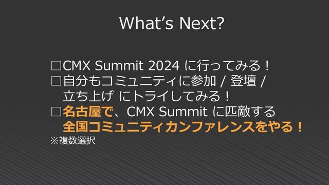 What’s Next?
□CMX Summit 2024 に行ってみる！
□自分もコミュニティに参加 / 登壇 /
立ち上げ にトライしてみる！
□名古屋で、CMX Summit に匹敵する
全国コミュ二ティカンファレンスをやる！
※複数選択
