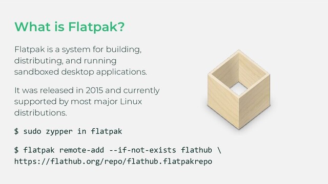 What is Flatpak?
Flatpak is a system for building,
distributing, and running
sandboxed desktop applications.
It was released in 2015 and currently
supported by most major Linux
distributions.
$ sudo zypper in flatpak
$ flatpak remote-add --if-not-exists flathub \
https://flathub.org/repo/flathub.flatpakrepo
