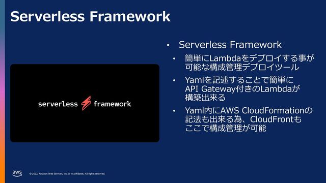 © 2022, Amazon Web Services, Inc. or its affiliates. All rights reserved.
Serverless Framework
• Serverless Framework
• 簡単にLambdaをデプロイする事が
可能な構成管理デプロイツール
• Yamlを記述することで簡単に
API Gateway付きのLambdaが
構築出来る
• Yaml内にAWS CloudFormationの
記法も出来る為、CloudFrontも
ここで構成管理が可能
