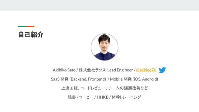 自己紹介
Akihiko Sato / 株式会社ラクス Lead Engineer / @akkiee76
SaaS 開発 (Backend, Frontend) / Mobile 開発 (iOS, Android)
上流工程、コードレビュー、チームの課題改善など
読書 / コーヒー / HHKB / 体幹トレーニング
