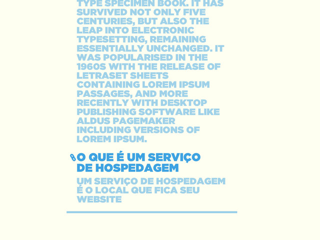O QUE É UM SERVIÇO 
DE HOSPEDAGEM
UM SERVIÇO DE HOSPEDAGEM
É O LOCAL QUE FICA SEU
WEBSITE
TYPE SPECIMEN BOOK. IT HAS
SURVIVED NOT ONLY FIVE
CENTURIES, BUT ALSO THE
LEAP INTO ELECTRONIC
TYPESETTING, REMAINING
ESSENTIALLY UNCHANGED. IT
WAS POPULARISED IN THE
1960S WITH THE RELEASE OF
LETRASET SHEETS
CONTAINING LOREM IPSUM
PASSAGES, AND MORE
RECENTLY WITH DESKTOP
PUBLISHING SOFTWARE LIKE
ALDUS PAGEMAKER
INCLUDING VERSIONS OF
LOREM IPSUM.
