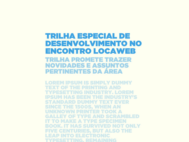 TRILHA ESPECIAL DE
DESENVOLVIMENTO NO
ENCONTRO LOCAWEB
TRILHA PROMETE TRAZER
NOVIDADES E ASSUNTOS
PERTINENTES DA ÁREA
LOREM IPSUM IS SIMPLY DUMMY
TEXT OF THE PRINTING AND
TYPESETTING INDUSTRY. LOREM
IPSUM HAS BEEN THE INDUSTRY'S
STANDARD DUMMY TEXT EVER
SINCE THE 1500S, WHEN AN
UNKNOWN PRINTER TOOK A
GALLEY OF TYPE AND SCRAMBLED
IT TO MAKE A TYPE SPECIMEN
BOOK. IT HAS SURVIVED NOT ONLY
FIVE CENTURIES, BUT ALSO THE
LEAP INTO ELECTRONIC
