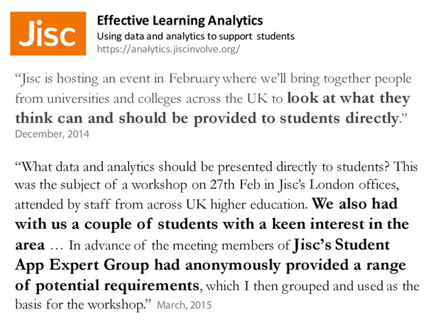 “Jisc is hosting an event in February where we’ll bring together people
from universities and colleges across the UK to look at what they
think can and should be provided to students directly.”
December, 2014
“What data and analytics should be presented directly to students? This
was the subject of a workshop on 27th Feb in Jisc’s London offices,
attended by staff from across UK higher education. We also had
with us a couple of students with a keen interest in the
area … In advance of the meeting members of Jisc’s Student
App Expert Group had anonymously provided a range
of potential requirements, which I then grouped and used as the
basis for the workshop.” March, 2015
Effective Learning Analytics
Using data and analytics to support students
https://analytics.jiscinvolve.org/
