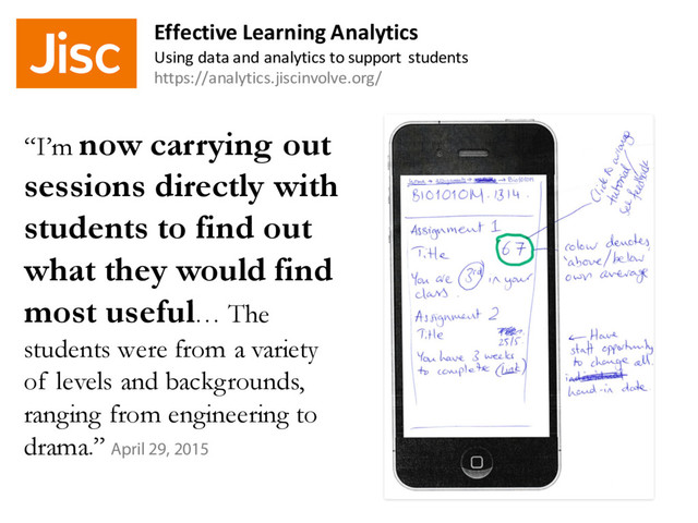 “I’m now carrying out
sessions directly with
students to find out
what they would find
most useful… The
students were from a variety
of levels and backgrounds,
ranging from engineering to
drama.” April 29, 2015
Effective Learning Analytics
Using data and analytics to support students
https://analytics.jiscinvolve.org/
