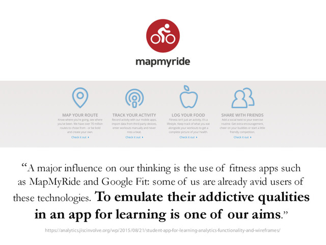 “A major influence on our thinking is the use of fitness apps such
as MapMyRide and Google Fit: some of us are already avid users of
these technologies. To emulate their addictive qualities
in an app for learning is one of our aims.”
https://analytics.jiscinvolve.org/wp/2015/08/21/student-app-for-learning-analytics-functionality-and-wireframes/
