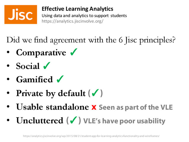Did we find agreement with the 6 Jisc principles?
• Comparative ✓
• Social ✓
• Gamified ✓
• Private by default (✓)
• Usable standalone x Seen as part of the VLE
• Uncluttered (✓) VLE’s have poor usability
Effective Learning Analytics
Using data and analytics to support students
https://analytics.jiscinvolve.org/
https://analytics.jiscinvolve.org/wp/2015/08/21/student-app-for-learning-analytics-functionality-and-wireframes/
