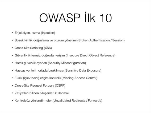 OWASP İlk 10
• Enjeksiyon, sızma (Injection)
• Bozuk kimlik doğrulama ve oturum yönetimi (Broken Authentication / Session)
• Cross-Site Scripting (XSS)
• Güvenlik önlemsiz doğrudan erişim (Insecure Direct Object Reference)
• Hatalı güvenlik ayarları (Security Misconﬁguration)
• Hassas verilerin ortada bırakılması (Sensitive Data Exposure)
• Eksik (işlev bazlı) erişim kontrolü (Missing Access Control)
• Cross-Site Request Forgery (CSRF)
• Zaﬁyetleri bilinen bileşenleri kullanmak
• Kontrolsüz yönlendirmeler (Unvalidated Redirects / Forwards)
