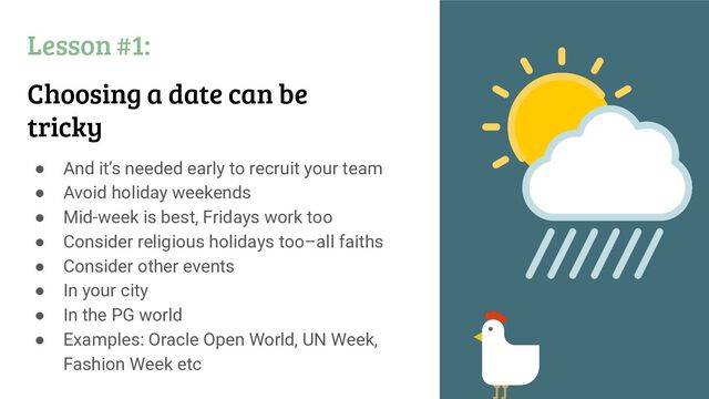 Lesson #1:
Choosing a date can be
tricky
● And it’s needed early to recruit your team
● Avoid holiday weekends
● Mid-week is best, Fridays work too
● Consider religious holidays too–all faiths
● Consider other events
● In your city
● In the PG world
● Examples: Oracle Open World, UN Week,
Fashion Week etc
