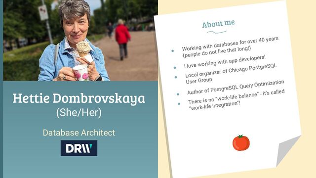 Hettie Dombrovskaya
(She/Her)
Database Architect
● Working with databases for over 40 years
(people do not live that long!)
● I love working with app developers!
● Local organizer of Chicago PostgreSQL
User Group
● Author of PostgreSQL Query Optimization
● There is no “work-life balance” - it’s called
“work-life integration”!
About me
