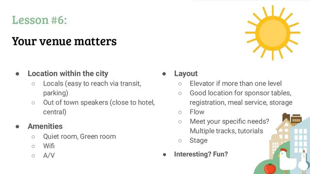 Lesson #6:
Your venue matters
● Location within the city
○ Locals (easy to reach via transit,
parking)
○ Out of town speakers (close to hotel,
central)
● Amenities
○ Quiet room, Green room
○ Wiﬁ
○ A/V
● Layout
○ Elevator if more than one level
○ Good location for sponsor tables,
registration, meal service, storage
○ Flow
○ Meet your speciﬁc needs?
Multiple tracks, tutorials
○ Stage
● Interesting? Fun?
