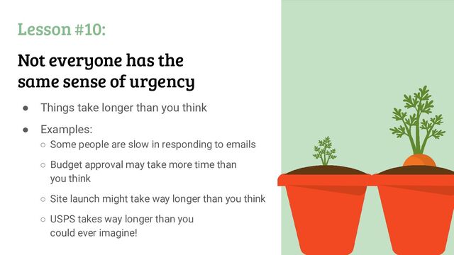Lesson #10:
Not everyone has the
same sense of urgency
● Things take longer than you think
● Examples:
○ Some people are slow in responding to emails
○ Budget approval may take more time than
you think
○ Site launch might take way longer than you think
○ USPS takes way longer than you
could ever imagine!
