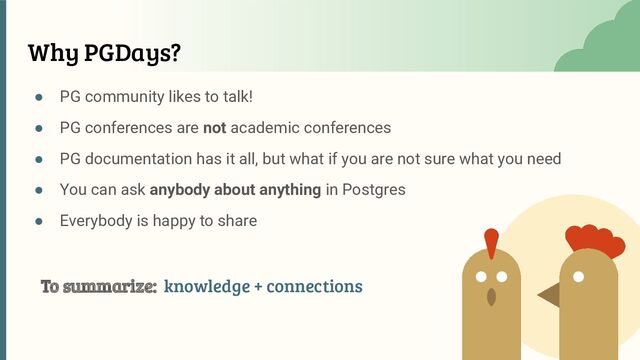 ● PG community likes to talk!
● PG conferences are not academic conferences
● PG documentation has it all, but what if you are not sure what you need
● You can ask anybody about anything in Postgres
● Everybody is happy to share
Why PGDays?
To summarize: knowledge + connections
