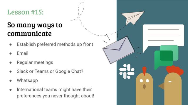 Lesson #15:
So many ways to
communicate
● Establish preferred methods up front
● Email
● Regular meetings
● Slack or Teams or Google Chat?
● Whatsapp
● International teams might have their
preferences you never thought about!
