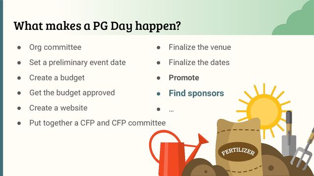 What makes a PG Day happen?
● Org committee
● Set a preliminary event date
● Create a budget
● Get the budget approved
● Create a website
● Put together a CFP and CFP committee
● Finalize the venue
● Finalize the dates
● Promote
● Find sponsors
● …
