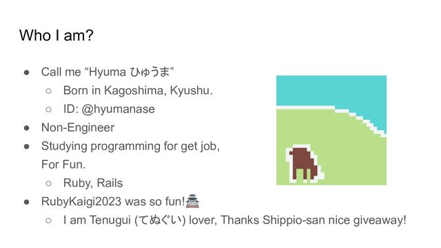 Who I am?
● Call me “Hyuma ひゅうま”
○ Born in Kagoshima, Kyushu.
○ ID: @hyumanase
● Non-Engineer
● Studying programming for get job,
For Fun.
○ Ruby, Rails
● RubyKaigi2023 was so fun!🏯
○ I am Tenugui (てぬぐい) lover, Thanks Shippio-san nice giveaway!
