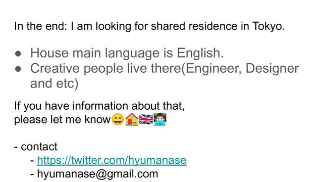 In the end: I am looking for shared residence in Tokyo.
● House main language is English.
● Creative people live there(Engineer, Designer
and etc)
If you have information about that,
please let me know😄🏠󰏅󰞦
- contact
- https://twitter.com/hyumanase
- hyumanase@gmail.com
