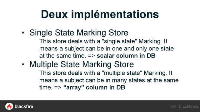 blackfire.io
Deux implémentations
62
• Single State Marking Store
This store deals with a "single state" Marking. It
means a subject can be in one and only one state
at the same time. => scalar column in DB
• Multiple State Marking Store
This store deals with a "multiple state" Marking. It
means a subject can be in many states at the same
time. => “array” column in DB
