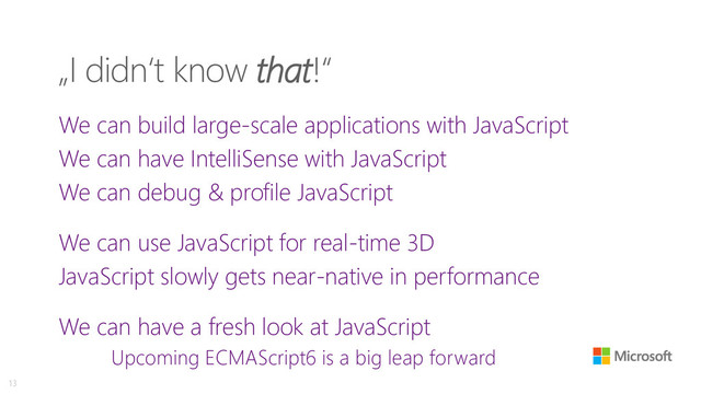 „I didn‘t know that!“
We can build large-scale applications with JavaScript
We can have IntelliSense with JavaScript
We can debug & profile JavaScript
We can use JavaScript for real-time 3D
JavaScript slowly gets near-native in performance
We can have a fresh look at JavaScript
Upcoming ECMAScript6 is a big leap forward
13

