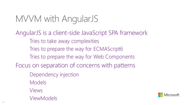 MVVM with AngularJS
AngularJS is a client-side JavaScript SPA framework
Tries to take away complexities
Tries to prepare the way for ECMAScript6
Tries to prepare the way for Web Components
Focus on separation of concerns with patterns
Dependency injection
Models
Views
ViewModels
14

