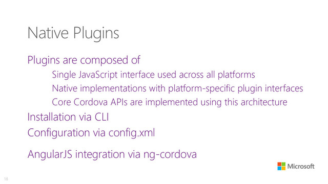 Native Plugins
Plugins are composed of
Single JavaScript interface used across all platforms
Native implementations with platform-specific plugin interfaces
Core Cordova APIs are implemented using this architecture
Installation via CLI
Configuration via config.xml
AngularJS integration via ng-cordova
18
