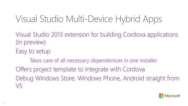 Visual Studio Multi-Device Hybrid Apps
Visual Studio 2013 extension for building Cordova applications
(in preview)
Easy to setup
Takes care of all necessary dependenices in one installer
Offers project template to integrate with Cordova
Debug Windows Store, Windows Phone, Android straight from
VS
19

