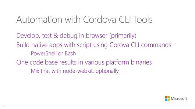 Automation with Cordova CLI Tools
Develop, test & debug in browser (primarily)
Build native apps with script using Corova CLI commands
PowerShell or Bash
One code base results in various platform binaries
Mix that with node-webkit, optionally
21

