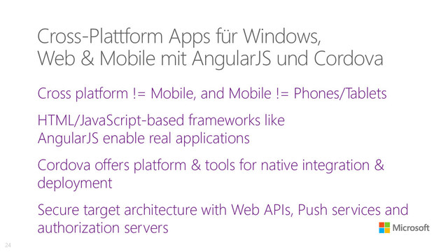 Cross-Plattform Apps für Windows,
Web & Mobile mit AngularJS und Cordova
Cross platform != Mobile, and Mobile != Phones/Tablets
HTML/JavaScript-based frameworks like
AngularJS enable real applications
Cordova offers platform & tools for native integration &
deployment
Secure target architecture with Web APIs, Push services and
authorization servers
24
