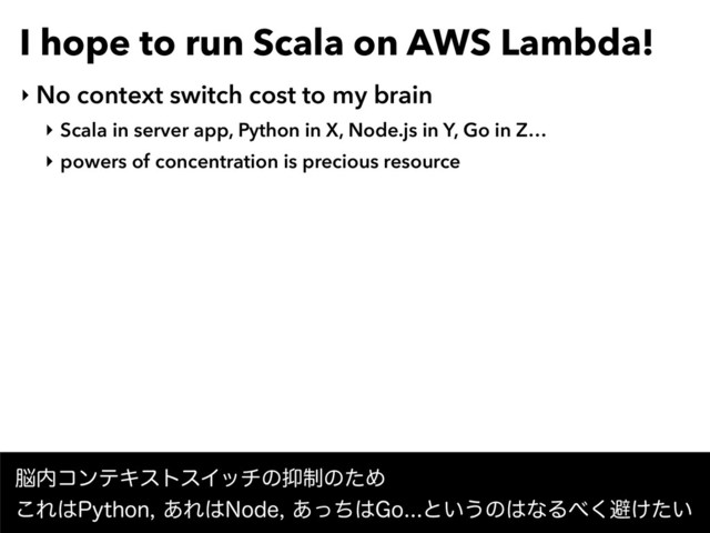 I hope to run Scala on AWS Lambda!
‣ No context switch cost to my brain
‣ Scala in server app, Python in X, Node.js in Y, Go in Z…
‣ powers of concentration is precious resource
೴಺ίϯςΩετεΠονͷ཈੍ͷͨΊ 
͜Ε͸1ZUIPO͋Ε͸/PEF͋ͬͪ͸(Pͱ͍͏ͷ͸ͳΔ΂͘ආ͚͍ͨ
