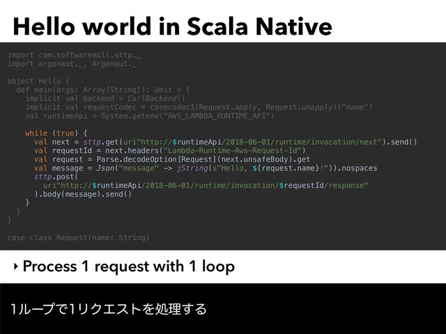 Hello world in Scala Native
‣ Process 1 request with 1 loop
import com.softwaremill.sttp._
import argonaut._, Argonaut._
object Hello {
def main(args: Array[String]): Unit = {
implicit val backend = CurlBackend()
implicit val requestCodec = casecodec1(Request.apply, Request.unapply)("name")
val runtimeApi = System.getenv("AWS_LAMBDA_RUNTIME_API")
while (true) {
val next = sttp.get(uri"http://$runtimeApi/2018-06-01/runtime/invocation/next").send()
val requestId = next.headers("Lambda-Runtime-Aws-Request-Id")
val request = Parse.decodeOption[Request](next.unsafeBody).get
val message = Json("message" -> jString(s"Hello, ${request.name}!")).nospaces
sttp.post(
uri"http://$runtimeApi/2018-06-01/runtime/invocation/$requestId/response"
).body(message).send()
}
}
}
case class Request(name: String)
ϧʔϓͰϦΫΤετΛॲཧ͢Δ
