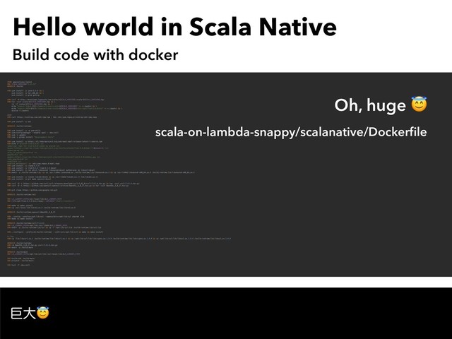 Hello world in Scala Native
Build code with docker
ڊେ
FROM amazonlinux:latest
ENV SCALA_VERSION="2.11.12"
WORKDIR /build/
RUN yum install -y java-1.8.0 && \
yum install -y tar.x86_64 && \
yum install -y gzip gunzip
RUN curl -O http://downloads.typesafe.com/scala/${SCALA_VERSION}/scala-${SCALA_VERSION}.tgz
RUN tar -xzvf scala-${SCALA_VERSION}.tgz && \
rm -rf scala-${SCALA_VERSION}.tgz && \
echo "export SCALA_HOME=/home/ec2-user/scala-${SCALA_VERSION}" >> ~/.bashrc && \
echo "export PATH=$PATH:/home/ec2-user/scala-${SCALA_VERSION}/bin:/opt/llvm-3.9.0/bin" >> ~/.bashrc && \
source ~/.bashrc
#SBT
RUN curl https://bintray.com/sbt/rpm/rpm | tee /etc/yum.repos.d/bintray-sbt-rpm.repo
RUN yum install -y sbt
WORKDIR /build/runtime/
RUN yum install -y -q yum-utils
RUN yum-config-manager --enable epel > /dev/null
RUN yum -y update
RUN yum -y group install "development tools"
RUN yum install -y https://dl.fedoraproject.org/pub/epel/epel-release-latest-7.noarch.rpm
RUN echo $'[alonid-llvm-3.9.0] \n\
name=Copr repo for llvm-3.9.0 owned by alonid \n\
baseurl=https://copr-be.cloud.fedoraproject.org/results/alonid/llvm-3.9.0/epel-7-$basearch/ \n\
type=rpm-md \n\
skip_if_unavailable=True \n\
gpgcheck=1 \n\
gpgkey=https://copr-be.cloud.fedoraproject.org/results/alonid/llvm-3.9.0/pubkey.gpg \n\
repo_gpgcheck=0 \n\
enabled=1 \n\
enabled_metadata=1' >> /etc/yum.repos.d/epel.repo
RUN yum install -y clang-3.9.0
RUN yum install -y llvm-3.9.0 llvm-3.9.0-devel
RUN yum install -y zip which libunwind libunwind-devel python-pip jq libcurl-devel
RUN mkdir -p /build/runtime/lib/ && cp /usr/lib64/libunwind.so /build/runtime/lib/libunwind.so.8 && cp /usr/lib64/libunwind-x86_64.so.8 /build/runtime/lib/libunwind-x86_64.so.8
RUN yum install -y libidn libidn-devel && cp /usr/lib64/libidn.so.11 lib/libidn.so.11
RUN yum install -y git make openssl-devel
RUN curl -O -L https://github.com/curl/curl/releases/download/curl-7_62_0/curl-7.62.0.tar.gz && tar -zxvf curl-7.62.0.tar.gz
RUN curl -O -L https://github.com/openssl/openssl/archive/OpenSSL_1_0_2l.tar.gz && tar -zxvf OpenSSL_1_0_2l.tar.gz
RUN git clone https://github.com/google/re2.git
WORKDIR /build/runtime/re2/
ENV LD_LIBRARY_PATH=/usr/local/lib:$LD_LIBRARY_PATH
ENV CXX=/opt/llvm-3.9.0/bin/clang++ LDFLAGS="-static-libstdc++"
RUN make && make install
RUN cp /usr/local/lib/libre2.so.0 /build/runtime/lib/libre2.so.0
WORKDIR /build/runtime/openssl-OpenSSL_1_0_2l
RUN ./config --prefix=/opt/lib/ssl --openssldir=/opt/lib/ssl shared zlib
RUN make && make install
WORKDIR /build/runtime/curl-7.62.0/
ENV LD_LIBRARY_PATH=/opt/lib:/usr/lib64:$LD_LIBRARY_PATH
RUN mkdir -p /build/runtime/lib/ssl && cp -r /opt/lib/ssl/lib /build/runtime/lib/ssl/lib
RUN ./configure --prefix=$(/build/runtime) --with-ssl=/opt/lib/ssl && make && make install
# libs
RUN cp /lib/libcurl.so.4 /build/runtime/lib/libcurl.so.4 && cp /opt/lib/ssl/lib/libcrypto.so.1.0.0 /build/runtime/lib/libcrypto.so.1.0.0 && cp /opt/lib/ssl/lib/libssl.so.1.0.0 /build/runtime/lib/libssl.so.1.0.0
WORKDIR /build/runtime/
RUN rm OpenSSL_1_0_2l.tar.gz curl-7.62.0.tar.gz
RUN mkdir -p /build/main
WORKDIR /build/main
ENV LD_LIBRARY_PATH=/opt/lib/ssl/lib:/usr/local/lib:$LD_LIBRARY_PATH
ADD build.sbt /build/main/
ADD project/ /build/main/
CMD tail -f /dev/null
Oh, huge 
scala-on-lambda-snappy/scalanative/Dockerﬁle
