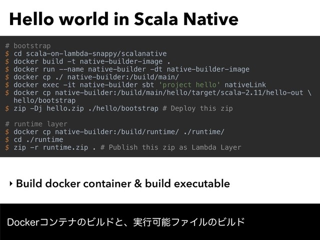 Hello world in Scala Native
‣ Build docker container & build executable
%PDLFSίϯςφͷϏϧυͱɺ࣮ߦՄೳϑΝΠϧͷϏϧυ
# bootstrap
$ cd scala-on-lambda-snappy/scalanative
$ docker build -t native-builder-image .
$ docker run --name native-builder -dt native-builder-image
$ docker cp ./ native-builder:/build/main/
$ docker exec -it native-builder sbt 'project hello' nativeLink
$ docker cp native-builder:/build/main/hello/target/scala-2.11/hello-out \
hello/bootstrap
$ zip -Dj hello.zip ./hello/bootstrap # Deploy this zip
# runtime layer
$ docker cp native-builder:/build/runtime/ ./runtime/
$ cd ./runtime
$ zip -r runtime.zip . # Publish this zip as Lambda Layer
