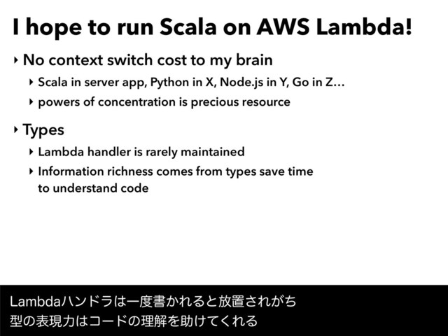 I hope to run Scala on AWS Lambda!
‣ No context switch cost to my brain
‣ Scala in server app, Python in X, Node.js in Y, Go in Z…
‣ powers of concentration is precious resource
‣ Types
‣ Lambda handler is rarely maintained
‣ Information richness comes from types save time 
to understand code
-BNCEBϋϯυϥ͸Ұ౓ॻ͔ΕΔͱ์ஔ͞Ε͕ͪ 
ܕͷදݱྗ͸ίʔυͷཧղΛॿ͚ͯ͘ΕΔ
