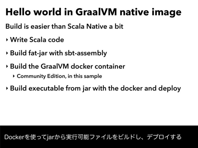 Hello world in GraalVM native image
Build is easier than Scala Native a bit
‣ Write Scala code
‣ Build fat-jar with sbt-assembly
‣ Build the GraalVM docker container
‣ Community Edition, in this sample
‣ Build executable from jar with the docker and deploy
%PDLFSΛ࢖ͬͯKBS͔Β࣮ߦՄೳϑΝΠϧΛϏϧυ͠ɺσϓϩΠ͢Δ
