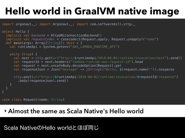 Hello world in GraalVM native image
‣ Almost the same as Scala Native's Hello world
4DBMB/BUJWFͷ)FMMPXPSMEͱ΄΅ಉ͡
import argonaut._; import Argonaut._; import com.softwaremill.sttp._
object Hello {
implicit val backend = HttpURLConnectionBackend()
implicit val requestCodec = casecodec1(Request.apply, Request.unapply)("name")
def main(args: Array[String]): Unit = {
val runtimeApi = System.getenv("AWS_LAMBDA_RUNTIME_API")
while (true) {
val next = sttp.get(uri"http://$runtimeApi/2018-06-01/runtime/invocation/next").send()
val requestId = next.headers("lambda-runtime-aws-request-id").head
val request = next.unsafeBody.decodeOption[Request].get
val responseJson = Json("message" -> jString(s"Hello, ${request.name}!")).nospaces
sttp.post(uri"http://$runtimeApi/2018-06-01/runtime/invocation/$requestId/response")
.body(responseJson).send()
}
}
}
case class Request(name: String)
