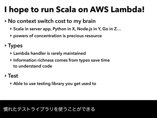 I hope to run Scala on AWS Lambda!
‣ No context switch cost to my brain
‣ Scala in server app, Python in X, Node.js in Y, Go in Z…
‣ powers of concentration is precious resource
‣ Types
‣ Lambda handler is rarely maintained
‣ Information richness comes from types save time 
to understand code
‣ Test
‣ Able to use testing library you get used to
׳ΕͨςετϥΠϒϥϦΛ࢖͏͜ͱ͕Ͱ͖Δ
