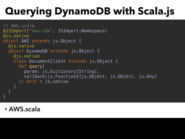Querying DynamoDB with Scala.js
‣ AWS.scala
// AWS.scala
@JSImport("aws-sdk", JSImport.Namespace)
@js.native
object AWS extends js.Object {
@js.native
object DynamoDB extends js.Object {
@js.native
class DocumentClient extends js.Object {
def query(
param: js.Dictionary[String],
callback:js.Function2[js.Object, js.Object, js.Any]
): Unit = js.native
}
}
}
