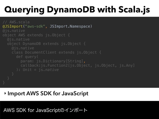 Querying DynamoDB with Scala.js
‣ Import AWS SDK for JavaScript
// AWS.scala
@JSImport("aws-sdk", JSImport.Namespace)
@js.native
object AWS extends js.Object {
@js.native
object DynamoDB extends js.Object {
@js.native
class DocumentClient extends js.Object {
def query(
param: js.Dictionary[String],
callback:js.Function2[js.Object, js.Object, js.Any]
): Unit = js.native
}
}
}
"844%,GPS+BWB4DSJQUͷΠϯϙʔτ
