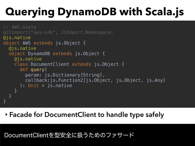 Querying DynamoDB with Scala.js
‣ Facade for DocumentClient to handle type safely
// AWS.scala
@JSImport("aws-sdk", JSImport.Namespace)
@js.native
object AWS extends js.Object {
@js.native
object DynamoDB extends js.Object {
@js.native
class DocumentClient extends js.Object {
def query(
param: js.Dictionary[String],
callback:js.Function2[js.Object, js.Object, js.Any]
): Unit = js.native
}
}
}
%PDVNFOU$MJFOUΛܕ҆શʹѻ͏ͨΊͷϑΝαʔυ
