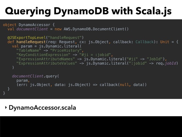 Querying DynamoDB with Scala.js
‣ DynamoAccessor.scala
object DynamoAccessor {
val documentClient = new AWS.DynamoDB.DocumentClient()
@JSExportTopLevel("handleRequest")
def handleRequest(req: Request, cx: js.Object, callback: Callback): Unit = {
val param = js.Dynamic.literal(
"TableName" -> "PriceHistory",
"KeyConditionExpression" -> "#ji = :jobid",
"ExpressionAttributeNames" -> js.Dynamic.literal("#ji" -> "JobId"),
"ExpressionAttributeValues" -> js.Dynamic.literal(":jobid" -> req.jobId)
)
documentClient.query(
param,
(err: js.Object, data: js.Object) => callback(null, data))
}
}
